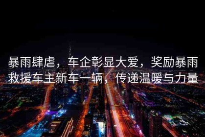 暴雨肆虐，車(chē)企彰顯大愛(ài)，獎(jiǎng)勵(lì)暴雨救援車(chē)主新車(chē)一輛，傳遞溫暖與力量