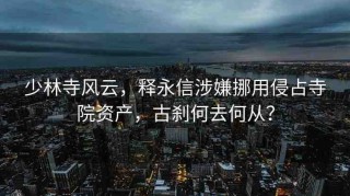 少林寺風(fēng)云，釋永信涉嫌挪用侵占寺院資產(chǎn)，古剎何去何從？